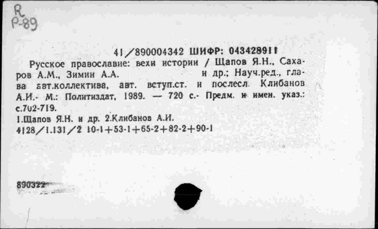 ﻿р-89
41/890004342 ШИФР: 043428911
Русское православие: вехи истории / Щапов Я-Н.. Сахаров А.М., Зимин А.А.	и лр.; Науч.ред., гла-
ва авт.коллектива, авт. вступ.ст. и послесл. Клибанов А.И.- М.: Политиздат, 1989. — 720 с.- Предм. и имен, указ.: €.702-719.
1.Щапов Я.Н. и др. 2.Клибанов А.И.
4128/1.131/2 10-1 + 53-1+65-24-82-2+90-1
89031КГ